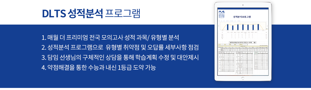 DLTS 성적분석 프로그램 - 1.매월 더 프리미엄 전국 모의고사 성적과목/유형별 분석 2. 성적분석 프로그램으로 유형별 취약점 및 오답률 세부사항 점검 3. 담임 선생님의 구체적인 상담을 통해 학습계획 수정 및 대안제시 4. 약점해결을 통한 수능과 내신 1등급 도약 가능